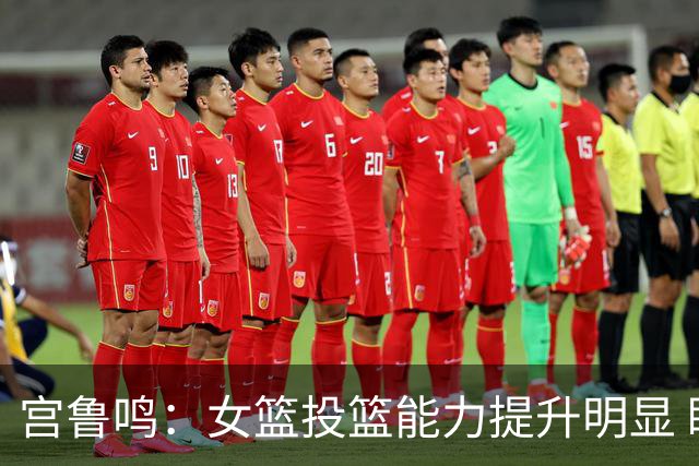 宫鲁鸣：女篮投篮能力提升明显 盼海外球员尽早归队