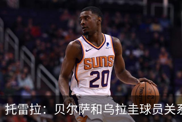 托雷拉：贝尔萨和乌拉圭球员关系不好 不明白为什么不带南德斯
